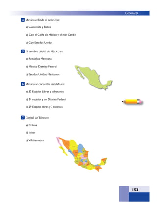 153
GEOGRAFÍA
4 México colinda al norte con:
a) Guatemala y Belice
b) Con el Golfo de México y el mar Caribe
c) Con Estados Unidos
5 El nombre oﬁcial de México es:
a) República Mexicana
b) México Distrito Federal
c) Estados Unidos Mexicanos
6 México se encuentra dividido en:
a) 33 Estados Libres y soberanos
b) 31 estados y un Distrito Federal
c) 29 Estados libres y 3 colonias
7 Capital de Tabasco:
a) Colima
b) Jalapa
c) Villahermosa
 