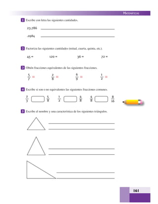 161
MATEMÁTICAS
1 Escribe con letra las siguientes cantidades.
2 Factoriza las siguientes cantidades (mitad, cuarta, quinta, etc.).
3 Obtén fracciones equivalentes de las siguientes fracciones.
4 Escribe si son o no equivalentes las siguientes fracciones comunes.
5 Escribe el nombre y una característica de los siguientes triángulos.
23.786
.0984
45 = 120 = 36 = 72 =
5
7
2
8
6
9
1
2
2
3
5
8
1
2
4
8
4
8
8
16
 
