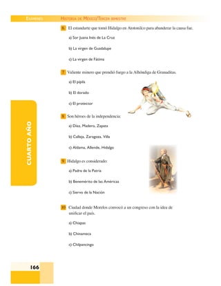 EXÁMENES
166
CUARTOAÑO 6 El estandarte que tomó Hidalgo en Atotonilco para abanderar la causa fue.
a) Sor Juana Inés de La Cruz
b) La virgen de Guadalupe
c) La virgen de Fátima
7 Valiente minero que prendió fuego a la Alhóndiga de Granaditas.
a) El pípila
b) El dorado
c) El protector
8 Son héroes de la independencia:
a) Díaz, Madero, Zapata
b) Calleja, Zaragoza, Villa
c) Aldama, Allende, Hidalgo
9 Hidalgo es considerado:
a) Padre de la Patria
b) Benemérito de las Américas
c) Siervo de la Nación
10 Ciudad donde Morelos convocó a un congreso con la idea de
uniﬁcar el país.
a) Chiapas
b) Chinameca
c) Chilpancingo
HISTORIA DE MÉXICO/TERCER BIMESTRE
 