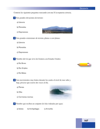 167
GEOGRAFÍA
1 Son grandes elevaciones de terreno:
a) Llanuras
b) Montañas
c) Depresiones
2 Son grandes extensiones de terreno, planas o casi planas:
a) Llanuras
b) Montañas
c) Depresiones
3 Nombre del río que sirve de frontera con Estados Unidos:
a) Río Bravo
b) Río Grijalva
c) Río Balsas
4 Son movimientos muy lentos durante los cuales el nivel de mar sube y
baja, proceso que ocurre dos veces al día.
a) Mareas
b) Olas
c) Corrientes marinas
5 Nombre que reciben un conjunto de islas rodeadas por agua:
a) Islotes b) Archipiélagos c) Arrecifes
Contesta las siguientes preguntas marcando con una X la respuesta correcta.
 