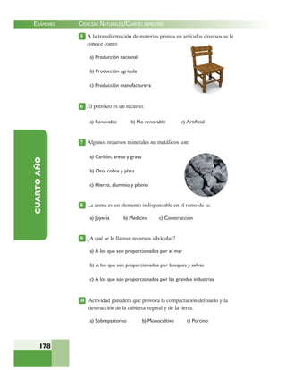EXÁMENES
178
CUARTOAÑO 5 A la transformación de materias primas en artículos diversos se le
conoce como:
a) Producción nacional
b) Producción agrícola
c) Producción manufacturera
6 El petróleo es un recurso:
a) Renovable b) No renovable c) Artiﬁcial
7 Algunos recursos minerales no metálicos son:
a) Carbón, arena y grava
b) Oro, cobre y plata
c) Hierro, aluminio y plomo
8 La arena es un elemento indispensable en el ramo de la:
a) Joyería b) Medicina c) Construcción
9 ¿A qué se le llaman recursos silvícolas?
a) A los que son proporcionados por el mar
b) A los que son proporcionados por bosques y selvas
c) A los que son proporcionados por las grandes industrias
10 Actividad ganadera que provoca la compactación del suelo y la
destrucción de la cubierta vegetal y de la tierra.
a) Sobrepastoreo b) Monocultivo c) Porcino
CIENCIAS NATURALES/CUARTO BIMESTRE
 