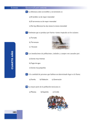 EXÁMENES
182
CUARTOAÑO 6 La diferencia entre un temblor y un terremoto es:
a) El temblor es de mayor intensidad
b) El terremoto es de mayor intensidad
c) No hay diferencia los dos tienen la misma intensidad
7 Fenómeno que se produce por fuertes vientos tropicales en los océanos:
a) Tornado
b) Terremoto
c) Huracán
8 Las inundaciones de poblaciones, ciudades y campos son causados por:
a) Lluvias muy intensas
b) Fugas de agua
c) Lluvias muy pequeñas
9 A la cantidad de personas que habitan un determinado lugar se le llama:
a) Familia b) Población c) Generación
10 La mayor parte de la población mexicana es:
a) Mestiza b) Española c) Criolla
GEOGRAFÍA/CUARTO BIMESTRE
 