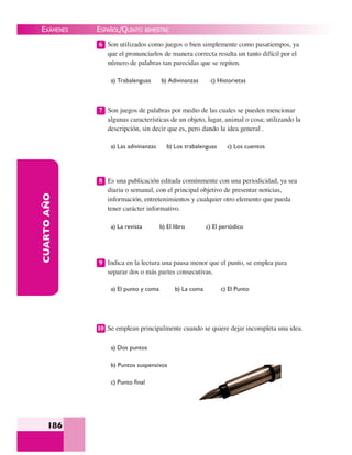EXÁMENES
186
CUARTOAÑO 6 Son utilizados como juegos o bien simplemente como pasatiempos, ya
que el pronunciarlos de manera correcta resulta un tanto difícil por el
número de palabras tan parecidas que se repiten.
a) Trabalenguas b) Adivinanzas c) Historietas
7 Son juegos de palabras por medio de las cuales se pueden mencionar
algunas características de un objeto, lugar, animal o cosa; utilizando la
descripción, sin decir que es, pero dando la idea general .
a) Las adivinanzas b) Los trabalenguas c) Los cuentos
8 Es una publicación editada comúnmente con una periodicidad, ya sea
diaria o semanal, con el principal objetivo de presentar noticias,
información, entretenimientos y cualquier otro elemento que pueda
tener carácter informativo.
a) La revista b) El libro c) El periódico
9 Indica en la lectura una pausa menor que el punto, se emplea para
separar dos o más partes consecutivas.
a) El punto y coma b) La coma c) El Punto
10 Se emplean principalmente cuando se quiere dejar incompleta una idea.
a) Dos puntos
b) Puntos suspensivos
c) Punto ﬁnal
ESPAÑOL/QUINTO BIMESTRE
 