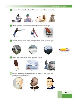 19
CONOCIMIENTO DEL MEDIO
6 Encierra de color rojo los dibujos de la personas que trabajan en un oﬁcio.
7 De los siguientes dibujos marca con una X donde se cuida el agua.
8 Encierra de color rojo el dibujo que representa el estado sólido del agua.
9 Marca la acción en la que se utiliza el agua líquida.
10 Encierra el personaje que fue presidente de México, el cual estuvo en el
poder por más de treinta años.
1 2 3
1 2 3
1 3
1 2 3
2
 