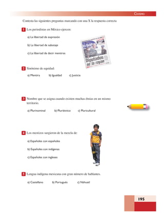 195
CIVISMO
Contesta las siguientes preguntas marcando con una X la respuesta correcta
1 Los periodistas en México ejercen:
a) La libertad de expresión
b) La libertad de sabotaje
c) La libertad de decir mentiras
2 Sinónimo de equidad:
a) Mentira b) Igualdad c) Justicia
3 Nombre que se asigna cuando existen muchas étnias en un mismo
territorio.
a) Plurinominal b) Pluriétnico c) Pluricultural
4 Los mestizos surgieron de la mezcla de:
a) Españoles con españoles
b) Españoles con indígenas
c) Españoles con ingleses
5 Lengua indígena mexicana con gran número de hablantes.
a) Castellano b) Portugués c) Náhuatl
 