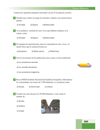 203
CIENCIAS NATURALES
Contesta las siguientes preguntas marcando con una X la respuesta correcta.
1 Nombre que reciben un grupo de animales o plantas con características
iguales:
a) Variedad b) Especie c) Biodiversidad
2 A la cantidad y variedad de seres vivos que habitan el planeta se le
conoce como:
a) Variedad b) Especie c) Biodiversidad
3 El conjunto de interrelaciones entre la comunidad de seres vivos y el
medio físico que lo sustenta forman un:
a) Ecosistema b) Medio natural c) Medio físico
4 Con el crecimiento de las poblaciones poco a poco se han modiﬁcado:
a) Los ecosistemas naturales
b) Los animales domésticos
c) Los ecosistemas imaginarios
5 Para el INEGI (Instituto Nacional de Estadística Geografía e Informática)
las comunidades con menos de 2 500 habitantes se consideran zonas:
a) Rurales b) Semirurales c) Urbanas
6 Cuando una zona alcanza los 50 000 habitantes o más recibe el
nombre de :
a) Rurales
b) Urbanas
c) Ciudad
 