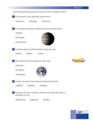 207
GEOGRAFÍA
Contesta las siguientes preguntas marcando con una X la respuesta correcta:
1 Por su distancia al Sol, ¿Qué lugar ocupa la tierra?
a) El primero b) El quinto c) El tercero
2 Es el conjunto de planetas y satélites que giran alrededor del sol:
a) Galaxia
b) Vía Láctea
c) Sistema solar
3 Es el único planeta del Sistema Solar en el que hay vida.
a) Marte b) Júpiter c) Tierra
4 Movimiento de la tierra cuando gira sobre su eje:
a) Rotación
b) Traslación
c) Horizontal
5 ¿Cuántos días dura el movimiento de traslación de la tierra?
a) 385 días b) 363 días c) 365 días
6 Fenómeno que ocurre cuando las sombras de un cuerpo del espacio se
contrapone con otro:
a) Movimiento b) Elipsoide c) Eclipse
 