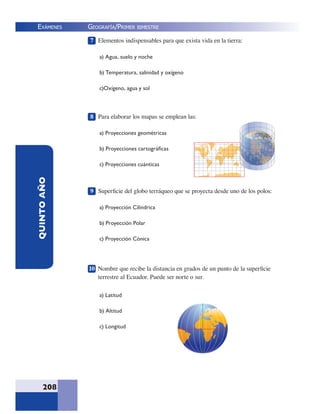 EXÁMENES
208
QUINTOAÑO 7 Elementos indispensables para que exista vida en la tierra:
a) Agua, suelo y noche
b) Temperatura, salinidad y oxígeno
c)Oxígeno, agua y sol
8 Para elaborar los mapas se emplean las:
a) Proyecciones geométricas
b) Proyecciones cartográﬁcas
c) Proyecciones cuánticas
9 Superﬁcie del globo terráqueo que se proyecta desde uno de los polos:
a) Proyección Cilíndrica
b) Proyección Polar
c) Proyección Cónica
10 Nombre que recibe la distancia en grados de un punto de la superﬁcie
terrestre al Ecuador. Puede ser norte o sur.
a) Latitud
b) Altitud
c) Longitud
GEOGRAFÍA/PRIMER BIMESTRE
 