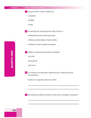 EXÁMENES
212
QUINTOAÑO 3 El texto anterior recibe el nombre de:
a) Leyenda
b) Fábula
c) Mito
4 La moraleja más acertada que nos deja el texto es:
a) Recuerda primero se tiene que comer
b) Nunca se debe olvidar un favor recibido
c) Morder la mano de quién nos alimenta
5 ¿Quién es el personaje principal de la fábula?
a) La viña
b) Los perros
c) El ciervo
6 Los refranes son expresiones ingeniosas que se utilizan para dar
una enseñanza.
Escribe en el siguiente espacio un refrán.
7 Del refrán que acabas de escribir, ¿Cuál sería su moraleja o enseñanza?
ESPAÑOL/SEGUNDO BIMESTRE
 