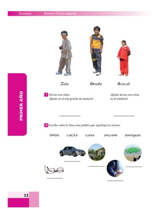 EXÁMENES
22
PRIMERAÑO
Julio Amado Araceli
De los tres niños
¿Quién es el más grande de estatura?
¿Quién de los tres niños
es el mediano?
8 Escribe sobre la línea una palabra que signiﬁque lo mismo.
lentes coche casa anciano paraguas
7
ESPAÑOL/TERCER BIMESTRE
 