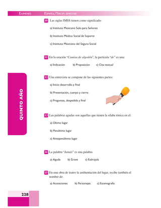 EXÁMENES
228
QUINTOAÑO 10 Las siglas IMSS tienen como signiﬁcado:
a) Instituto Mexicano Solo para Señores
b) Instituto Médico Social de Soporte
c) Instituto Mexicano del Seguro Social
11 En la oración “Camisa de algodón”, la partícula “de” es una:
a) Indicación b) Preposición c) Cita textual
12 Una entrevista se compone de las siguientes partes:
a) Inicio desarrollo y ﬁnal
b) Presentación, cuerpo y cierre.
c) Preguntas, despedida y ﬁnal
13 Las palabras agudas son aquellas que tienen la sílaba tónica en el:
a) Último lugar
b) Penúltimo lugar
c) Antepenúltimo lugar
14 La palabra “Jamás” es una palabra
a) Aguda b) Grave c) Esdrújula
15 En una obra de teatro la ambientación del lugar, recibe también el
nombre de:
a) Acotaciones b) Personajes c) Escenografía
ESPAÑOL/TERCER BIMESTRE
 
