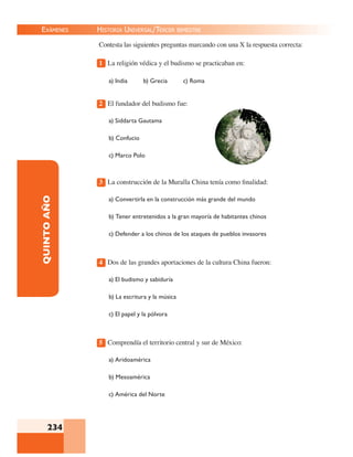 EXÁMENES
234
QUINTOAÑO Contesta las siguientes preguntas marcando con una X la respuesta correcta:
1 La religión védica y el budismo se practicaban en:
a) India b) Grecia c) Roma
2 El fundador del budismo fue:
a) Siddarta Gautama
b) Confucio
c) Marco Polo
3 La construcción de la Muralla China tenía como ﬁnalidad:
a) Convertirla en la construcción más grande del mundo
b) Tener entretenidos a la gran mayoría de habitantes chinos
c) Defender a los chinos de los ataques de pueblos invasores
4 Dos de las grandes aportaciones de la cultura China fueron:
a) El budismo y sabiduría
b) La escritura y la música
c) El papel y la pólvora
5 Comprendía el territorio central y sur de México:
a) Aridoamérica
b) Mesoamérica
c) América del Norte
HISTORIA UNIVERSAL/TERCER BIMESTRE
 