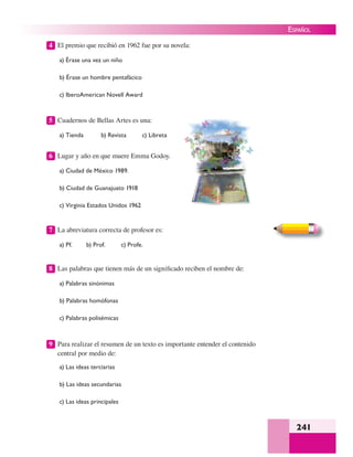 241
ESPAÑOL
4 El premio que recibió en 1962 fue por su novela:
a) Érase una vez un niño
b) Érase un hombre pentafácico
c) IberoAmerican Novell Award
5 Cuadernos de Bellas Artes es una:
a) Tienda b) Revista c) Libreta
6 Lugar y año en que muere Emma Godoy.
a) Ciudad de México 1989.
b) Ciudad de Guanajuato 1918
c) Virginia Estados Unidos 1962
7 La abreviatura correcta de profesor es:
a) Pf. b) Prof. c) Profe.
8 Las palabras que tienen más de un signiﬁcado reciben el nombre de:
a) Palabras sinónimas
b) Palabras homófonas
c) Palabras polisémicas
9 Para realizar el resumen de un texto es importante entender el contenido
central por medio de:
a) Las ideas terciarias
b) Las ideas secundarias
c) Las ideas principales
 