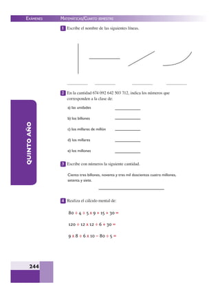 EXÁMENES
244
QUINTOAÑO 1 Escribe el nombre de las siguientes líneas.
2 En la cantidad 674 092 642 503 712, indica los números que
corresponden a la clase de:
3 Escribe con números la siguiente cantidad.
4 Realiza el cálculo mental de:
a) las unidades
b) los billones
c) los millares de millón
d) los millares
e) los millones
Ciento tres billones, noventa y tres mil doscientos cuatro millones,
setenta y siete.
80 ÷ 4 ÷ 5 x 9 + 15 + 30 =
120 ÷ 12 x 12 ÷ 6 + 30 =
9 x 8 ÷ 6 x 10 – 80 ÷ 5 =
MATEMÁTICAS/CUARTO BIMESTRE
 