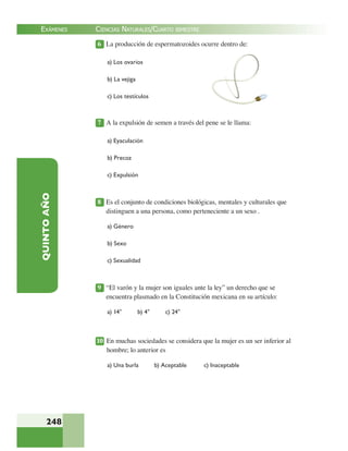 EXÁMENES
248
QUINTOAÑO 6 La producción de espermatozoides ocurre dentro de:
a) Los ovarios
b) La vejiga
c) Los testículos
7 A la expulsión de semen a través del pene se le llama:
a) Eyaculación
b) Precoz
c) Expulsión
8 Es el conjunto de condiciones biológicas, mentales y culturales que
distinguen a una persona, como perteneciente a un sexo .
a) Género
b) Sexo
c) Sexualidad
9 “El varón y la mujer son iguales ante la ley” un derecho que se
encuentra plasmado en la Constitución mexicana en su artículo:
a) 14° b) 4° c) 24°
10 En muchas sociedades se considera que la mujer es un ser inferior al
hombre; lo anterior es
a) Una burla b) Aceptable c) Inaceptable
CIENCIAS NATURALES/CUARTO BIMESTRE
 