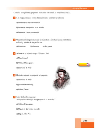 249
HISTORIA UNIVERSAL
Contesta las siguientes preguntas marcando con una X la respuesta correcta.
1 A la etapa conocida como el renacimiento también se le llama:
a) La era de los descubrimientos
b) La era de tranquilidad en el mundo
c) La era del comercio mundial
2 Organización de personas que se dedicaban a un oﬁcio y que controlaban
calidad y precios de los productos:
a) Comercio b) Gremios c) Burguesía
3 Creador de la Mona Lisa y La Última Cena:
a) Miguel Ángel
b) William Shakespeare
c) Leonardo da Vincí
4 Mecánico alemán inventor de la imprenta.
a) Leonardo da Vinci
b) Johannes Gutenberg
c) Galileo Galilei
5 Autor de la obra maestra:
“El ingenioso Hidalgo don Quijote de la mancha”
a) William Shakespeare
b) Miguel de Cervantes Saavedra
c) Edgard Allan Poe
 