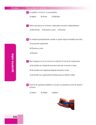 EXÁMENES
256
QUINTOAÑO 6 La palabra “artístico” es una palabra:
a) Aguda b) Grave c) Esdrújula
7 Indica una pausa en la lectura, separando oraciones independientes.
a) Dos Puntos b) El punto y coma c) El punto
8 Se emplean principalmente cuando se quiere dejar incompleta una idea.
a) Los puntos suspensivos
b) El punto y coma
c) El punto
9 Qué respuesta no es la correcta en relación al uso de las mayúsculas.
a) Se escribe con mayúscula la primera letra de un escrito o texto
b) Se escriben con mayúscula después de punto y coma
c) Se escribe con mayúscula los atributos que se reﬁeren a Dios
10 Cuál de las siguientes palabras es la que se encuentra escrita de manera
correcta.
a) Volver b) Volber c) Bolver
ESPAÑOL/QUINTO BIMESTRE
 