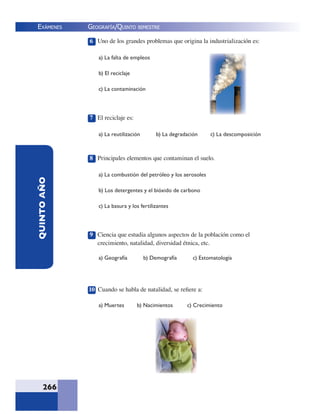 EXÁMENES
266
QUINTOAÑO 6 Uno de los grandes problemas que origina la industrialización es:
a) La falta de empleos
b) El reciclaje
c) La contaminación
7 El reciclaje es:
a) La reutilización b) La degradación c) La descomposición
8 Principales elementos que contaminan el suelo.
a) La combustión del petróleo y los aerosoles
b) Los detergentes y el bióxido de carbono
c) La basura y los fertilizantes
9 Ciencia que estudia algunos aspectos de la población como el
crecimiento, natalidad, diversidad étnica, etc.
a) Geografía b) Demografía c) Estomatología
10 Cuando se habla de natalidad, se reﬁere a:
a) Muertes b) Nacimientos c) Crecimiento
GEOGRAFÍA/QUINTO BIMESTRE
 