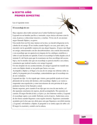269
ESPAÑOL
SEXTO AÑO
PRIMER BIMESTRE
Lee el siguiente texto:
El escarabajo de oro
Hace algunos años trabé amistad con el señor Guillermo Legrand.
Legrand era un hombre pacíﬁco e instruido, cuyas únicas aﬁciones eran la
caza, la pesca y coleccionar insectos y conchas. Vivía con él, un anciano
negro llamado Júpiter y su perro.
Una noche hizo un frío muy intenso en la isla y yo decidí refugiarme en la
cabaña de mi amigo. Él no estaba cuando llegué a su casa, pero abrí y me
encontré con la agradable sorpresa de una alegre hoguera. Al poco rato llegó
mi amigo, entusiasmado con dos descubrimientos: una concha desconocida
y un escarabajo que no aparecía en ninguno de los catálogos cientíﬁcos y
sobre el cual deseaba mi opinión. Como el escarabajo lo había dejado con el
teniente G. del fuerte para que lo examinara me hizo un dibujo del escara-
bajo y me lo enseño; más que un escarabajo se parecía mucho a un cráneo,
comentario que molestó mucho a mi amigo Legrand.
Un mes después de ese acontecimiento, mi amigo Legrand me mandó una
carta con Júpiter donde se me pedía que fuera a su casa.
Acompañé a Júpiter y al llegar a la casa de mi amigo me informe sobre su
salud y le pregunte por el escarabajo, contestándome que el escarabajo era
de oro verdadero.
Legrand me dijo –Le he rogado que viniera, para pedirle ayuda en el cum-
plimiento de las miras del destino y del escarabajo. Júpiter y yo vamos a
emprender una expedición y como necesitamos de otra persona de la que
podamos ﬁarnos lo he llamado a usted.
Intente negarme, pero cuando él me dijo que era cosa de una noche y al
día siguiente estaríamos de regreso, decidí acompañarlo. Nos pusimos en
camino. El negro llevaba la hoz y el pico; yo, dos linternas sordas y Legrand
el escarabajo sujeto a un cordel. Enfrente corría el perro. Anduvimos cerca
de dos horas cuando llegamos a una región siniestra. Seguimos caminando
ayudados por la hoz que nos abría paso asta que llegamos a un árbol enorme
y Legrand, volviéndose a Júpiter, le preguntó si se sentía capaz de subir a él.
El negro lo examinó y asintió con la cabeza.
nd
ran la
 