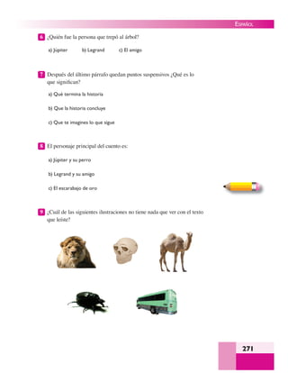 271
ESPAÑOL
6 ¿Quién fue la persona que trepó al árbol?
a) Júpiter b) Legrand c) El amigo
7 Después del último párrafo quedan puntos suspensivos ¿Qué es lo
que signiﬁcan?
a) Qué termina la historia
b) Que la historia concluye
c) Que te imagines lo que sigue
8 El personaje principal del cuento es:
a) Júpiter y su perro
b) Legrand y su amigo
c) El escarabajo de oro
9 ¿Cuál de las siguientes ilustraciones no tiene nada que ver con el texto
que leíste?
 