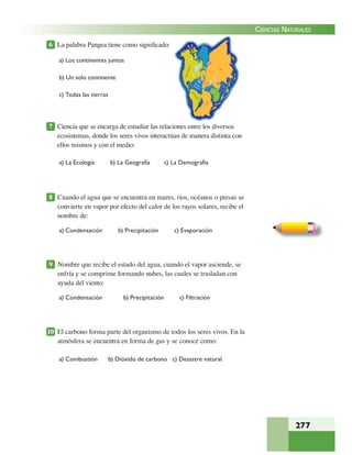 277
CIENCIAS NATURALES
6 La palabra Pangea tiene como signiﬁcado:
a) Los continentes juntos
b) Un solo continente
c) Todas las tierras
7 Ciencia que se encarga de estudiar las relaciones entre los diversos
ecosistemas, donde los seres vivos interactúan de manera distinta con
ellos mismos y con el medio:
a) La Ecología b) La Geografía c) La Demografía
8 Cuando el agua que se encuentra en mares, ríos, océanos o presas se
convierte en vapor por efecto del calor de los rayos solares, recibe el
nombre de:
a) Condensación b) Precipitación c) Evaporación
9 Nombre que recibe el estado del agua, cuando el vapor asciende, se
enfría y se comprime formando nubes, las cuales se trasladan con
ayuda del viento:
a) Condensación b) Precipitación c) Filtración
10 El carbono forma parte del organismo de todos los seres vivos. En la
atmósfera se encuentra en forma de gas y se conoce como:
a) Combustión b) Dióxido de carbono c) Desastre natural
 