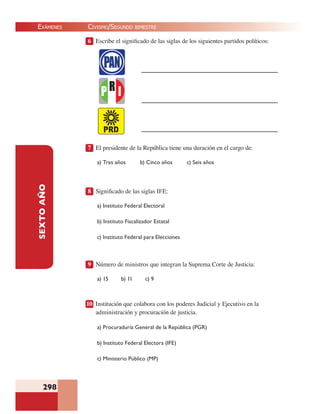 EXÁMENES
298
SEXTOAÑO 6 Escribe el signiﬁcado de las siglas de los siguientes partidos políticos:
7 El presidente de la República tiene una duración en el cargo de:
a) Tres años b) Cinco años c) Seis años
8 Signiﬁcado de las siglas IFE:
a) Instituto Federal Electoral
b) Instituto Fiscalizador Estatal
c) Instituto Federal para Elecciones
9 Número de ministros que integran la Suprema Corte de Justicia:
a) 15 b) 11 c) 9
10 Institución que colabora con los poderes Judicial y Ejecutivo en la
administración y procuración de justicia.
a) Procuraduría General de la República (PGR)
b) Instituto Federal Electora (IFE)
c) Ministerio Público (MP)
CIVISMO/SEGUNDO BIMESTRE
 