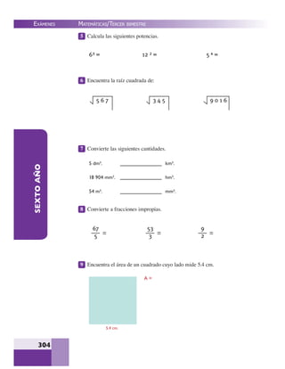 EXÁMENES
304
SEXTOAÑO 5 Calcula las siguientes potencias.
6 Encuentra la raíz cuadrada de:
7 Convierte las siguientes cantidades.
8 Convierte a fracciones impropias.
9 Encuentra el área de un cuadrado cuyo lado mide 5.4 cm.
6³ = 12 ² = 5 ⁴ =
5 6 7 3 4 5 9 0 1 6
5 dm².
18 904 mm².
54 m².
km².
hm².
mm².
67
5
53
3
9
2
5.4 cm.
A =
MATEMÁTICAS/TERCER BIMESTRE
 