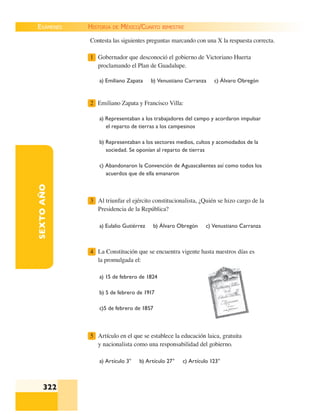 EXÁMENES
322
SEXTOAÑO Contesta las siguientes preguntas marcando con una X la respuesta correcta.
1 Gobernador que desconoció el gobierno de Victoriano Huerta
proclamando el Plan de Guadalupe.
a) Emiliano Zapata b) Venustiano Carranza c) Álvaro Obregón
2 Emiliano Zapata y Francisco Villa:
a) Representaban a los trabajadores del campo y acordaron impulsar
el reparto de tierras a los campesinos
b) Representaban a los sectores medios, cultos y acomodados de la
sociedad. Se oponían al reparto de tierras
c) Abandonaron la Convención de Aguascalientes así como todos los
acuerdos que de ella emanaron
3 Al triunfar el ejército constitucionalista, ¿Quién se hizo cargo de la
Presidencia de la República?
a) Eulalio Gutiérrez b) Álvaro Obregón c) Venustiano Carranza
4 La Constitución que se encuentra vigente hasta nuestros días es
la promulgada el:
a) 15 de febrero de 1824
b) 5 de febrero de 1917
c)5 de febrero de 1857
5 Artículo en el que se establece la educación laica, gratuita
y nacionalista como una responsabilidad del gobierno.
a) Artículo 3° b) Artículo 27° c) Artículo 123°
HISTORIA DE MÉXICO/CUARTO BIMESTRE
 