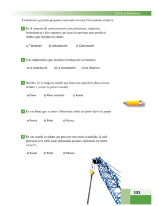 333
CIENCIAS NATURALES
Contesta las siguientes preguntas marcando con una X la respuesta correcta.
1 Es el conjunto de conocimientos, procedimientos, máquinas,
herramientas e instrumentos que usan las personas para producir
objetos que facilitan el trabajo:
a) Tecnología b) Actualización c) Capacitación
2 Son instrumentos que facilitan el trabajo del ser humano.
a) La capacitación b) La actualización c) Las máquinas
3 Nombre de la máquina simple que tiene una superﬁcie plana con un
declive y carece de partes móviles.
a) Polea b) Plano inclinado c) Rueda
4 Es una barra que se mueve libremente sobre un punto ﬁjo o de apoyo.
a) Rueda b) Polea c) Palanca
5 Es una cuerda o cadena que pasa por una rueda acanalada, la cual
funciona para subir cosas demasiado pesadas, aplicando un menor
esfuerzo.
a) Rueda b) Polea c) Palanca
 