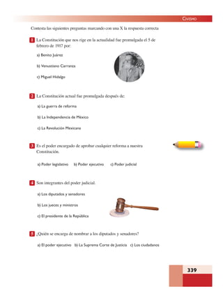 339
CIVISMO
Contesta las siguientes preguntas marcando con una X la respuesta correcta
1 La Constitución que nos rige en la actualidad fue promulgada el 5 de
febrero de 1917 por:
a) Benito Juárez
b) Venustiano Carranza
c) Miguel Hidalgo
2 La Constitución actual fue promulgada después de:
a) La guerra de reforma
b) La Independencia de México
c) La Revolución Mexicana
3 Es el poder encargado de aprobar cualquier reforma a nuestra
Constitución.
a) Poder legislativo b) Poder ejecutivo c) Poder judicial
4 Son integrantes del poder judicial.
a) Los diputados y senadores
b) Los jueces y ministros
c) El presidente de la República
5 ¿Quién se encarga de nombrar a los diputados y senadores?
a) El poder ejecutivo b) La Suprema Corte de Justicia c) Los ciudadanos
 