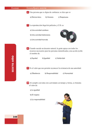 EXÁMENES
340
SEXTOAÑO 6 Una persona que es digna de conﬁanza; se dice que es:
a) Democrática b) Honesta c) Respetuosa
7 La reproducción ilegal de películas y C.D. es:
a) Una actividad cotidiana
b) Una actividad deshonesta
c) Una actividad honrada
8 Cuando sucede un desastre natural, la gente apoya con todos los
recursos necesarios para las personas damniﬁcadas; esta acción recibe
el nombre de:
a) Equidad b) Igualdad c) Solidaridad
9 Es el valor que nos permite reconocer la existencia de una autoridad.
a) Obediencia b) Responsabilidad c) Honestidad
10 Al cumplir con todas mis actividades en tiempo y forma, se fomenta
el valor de:
a) La igualdad
b) El respeto
c) La responsabilidad
CIVISMO/QUINTO BIMESTRE
 