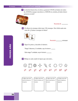 EXÁMENES
36
PRIMERAÑO 9 La familia García fue a la feria y gastaron $ 95.00 en boletos de entra-
da, $150.00 en juegos mecánicos y $200.00 en comidas.¿Cuánto dinero
gastaron en total?
10 El album de estampas debe tener 150 estampas. Pero Sofía nada más
tiene 68. ¿Cuántas estampas le faltan?
11 Sigue las pistas y descubre el número.
12 Dibuja en cada cuadro la ﬁgura que está entre...
La ﬁgura que está
entre el tercero y
el quinto.
La ﬁgura que está
entre el sexto y el
octavo.
La ﬁgura que está
entre el primero y
tercero.
La ﬁgura que está
entre el quinto y
séptimo.
Tengo 2 decenas y 3 unidades, soy el número
Sólo tengo 7 unidades, soy el número
Resultado $
Resultado estampas
MATEMÁTICAS/CUARTO BIMESTRE
 
