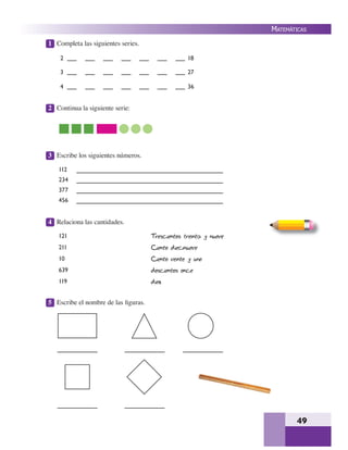 49
MATEMÁTICAS
1 Completa las siguientes series.
2 Continua la siguiente serie:
3 Escribe los siguientes números.
4 Relaciona las cantidades.
5 Escribe el nombre de las ﬁguras.
2 18
3 27
4 36
112
234
377
456
121
211
10
639
119
Trescientos treinta y nueve
Ciento diecinueve
Ciento veinte y uno
doscientos once
diez
 
