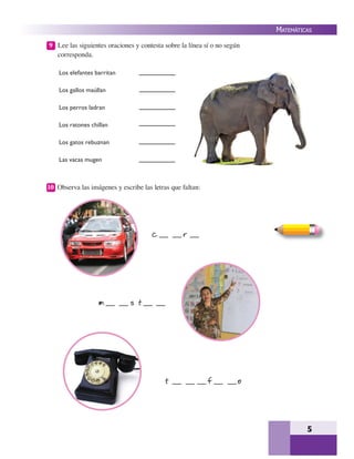 5
MATEMÁTICAS
9 Lee las siguientes oraciones y contesta sobre la línea sí o no según
corresponda.
Los elefantes barritan
Los gallos maúllan
Los perros ladran
Los ratones chillan
Los gatos rebuznan
Las vacas mugen
10 Observa las imágenes y escribe las letras que faltan:
c r
m s t
t f o
 