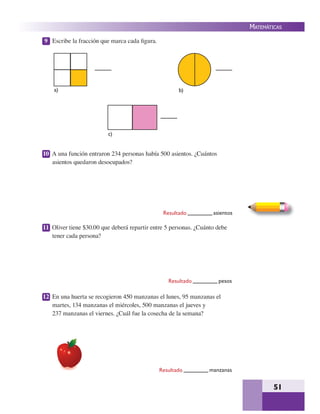 51
MATEMÁTICAS
9 Escribe la fracción que marca cada ﬁgura.
10 A una función entraron 234 personas había 500 asientos. ¿Cuántos
asientos quedaron desocupados?
11 Oliver tiene $30.00 que deberá repartir entre 5 personas. ¿Cuánto debe
tener cada persona?
12 En una huerta se recogieron 450 manzanas el lunes, 95 manzanas el
martes, 134 manzanas el miércoles, 500 manzanas el jueves y
237 manzanas el viernes. ¿Cuál fue la cosecha de la semana?
Resultado asientos
Resultado pesos
Resultado manzanas
a)
c)
b)
 