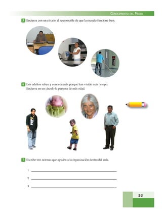 53
CONOCIMIENTO DEL MEDIO
5 Encierra con un círculo al responsable de que la escuela funcione bien.
6 Los adultos saben y conocen más porque han vivido más tiempo.
Encierra en un círculo la persona de más edad.
7 Escribe tres normas que ayuden a la organización dentro del aula.
1
2
3
 