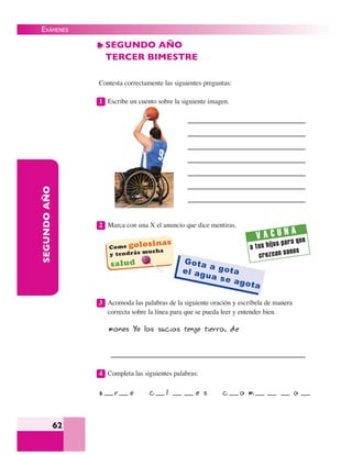 EXÁMENES
62
SEGUNDOAÑO
Contesta correctamente las siguientes preguntas:
1 Escribe un cuento sobre la siguiente imagen.
2 Marca con una X el anuncio que dice mentiras.
3 Acomoda las palabras de la siguiente oración y escríbela de manera
correcta sobre la línea para que se pueda leer y entender bien.
manos Yo las sucias tengo tierra. de
4 Completa las siguientes palabras:
z r o c l e s c a m a
SEGUNDO AÑO
TERCER BIMESTRE
 