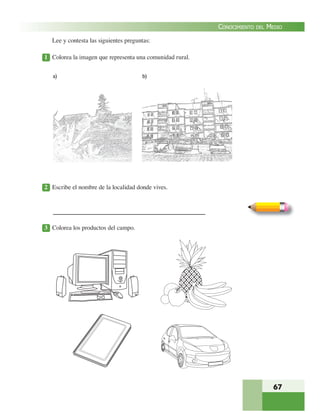 67
CONOCIMIENTO DEL MEDIO
Lee y contesta las siguientes preguntas:
1 Colorea la imagen que representa una comunidad rural.
2 Escribe el nombre de la localidad donde vives.
3 Colorea los productos del campo.
a) b)
 