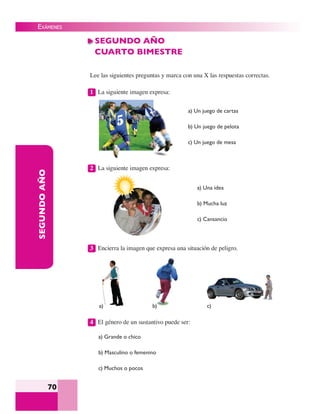 EXÁMENES
70
SEGUNDOAÑO SEGUNDO AÑO
CUARTO BIMESTRE
Lee las siguientes preguntas y marca con una X las respuestas correctas.
1 La siguiente imagen expresa:
2 La siguiente imagen expresa:
a) Un juego de cartas
b) Un juego de pelota
c) Un juego de mesa
a) Una idea
b) Mucha luz
c) Cansancio
3 Encierra la imagen que expresa una situación de peligro.
4 El género de un sustantivo puede ser:
a) Grande o chico
b) Masculino o femenino
c) Muchos o pocos
a) b) c)
 