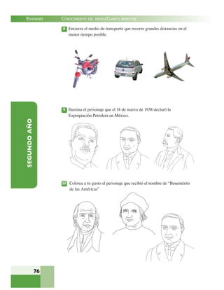 EXÁMENES
76
SEGUNDOAÑO 8 Encierra el medio de transporte que recorre grandes distancias en el
menor tiempo posible.
9 Ilumina el personaje que el 18 de marzo de 1938 declaró la
Expropiación Petrolera en México.
10 Colorea a tu gusto el personaje que recibió el nombre de “Benemérito
de las Américas”
CONOCIMIENTO DEL MEDIO/CUARTO BIMESTRE
 