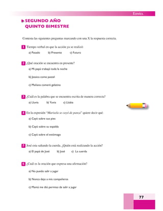 77
ESPAÑOL
SEGUNDO AÑO
QUINTO BIMESTRE
Contesta las siguientes preguntas marcando con una X la respuesta correcta.
1 Tiempo verbal en que la acción ya se realizó:
a) Pasado b) Presente c) Futuro
2 ¿Qué oración se encuentra en presente?
a) Mi papá trabajó toda la noche
b) Jessica come pastel
c) Mañana comeré gelatina
3 ¿Cuál es la palabra que se encuentra escrita de manera correcta?
a) Lluvia b) Yuvia c) Llubia
4 En la expresión “Marisela se cayó de panza” quiere decir qué:
a) Cayó sobre sus pies
b) Cayó sobre su espalda
c) Cayó sobre el estómago
5 José esta saltando la cuerda. ¿Quién está realizando la acción?
a) El papá de José b) José c) La cuerda
6 ¿Cuál es la oración que expresa una aﬁrmación?
a) No puedo salir a jugar
b) Nunca dejo a mis compañeros
c) Mamá me dió permiso de salir a jugar
 