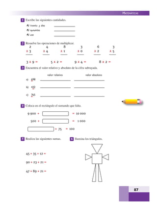 87
MATEMÁTICAS
1 Escribe las siguientes cantidades.
2 Resuelve las operaciones de multiplicar.
3 Encuentra el valor relativo y absoluto de la cifra subrayada.
4 Coloca en el rectángulo el sumando que falta.
5 Realiza las siguientes sumas. 6 Ilumina los triángulos.
Mil treinta y dos
Mil quinientos
Mil uno
698
432
765
valor relativo valor absoluto
9 900 + = 10 000
500 + = 1 000
+ 75 = 100
45 + 35 + 12 =
90 + 23 + 21 =
47 + 89 + 21 =
2
x 3
4
x 4
8
x 1
3
x 0
6
x 2
3
x 5
3 x 9 = 5 x 2 = 9 x 4 = 8 x 2 =
a)
b)
c)
 