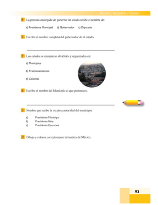 93
HISTORIA, GEOGRAFÍA Y CIVISMO
a) Presidente Municipal b) Gobernador c) Diputado
5 La persona encargada de gobernar un estado recibe el nombre de:
6 Escribe el nombre completo del gobernador de tú estado.
a) Municipios
b) Fraccionamientos
c) Colonias
7 Los estados se encuentran divididos y organizados en:
8 Escribe el nombre del Municipio al que perteneces.
a) Presidente Municipal
b) Presidente libre
c) Presidente Ejecutivo
9 Nombre que recibe la máxima autoridad del municipio.
10 Dibuja y colorea correctamente la bandera de México.
 