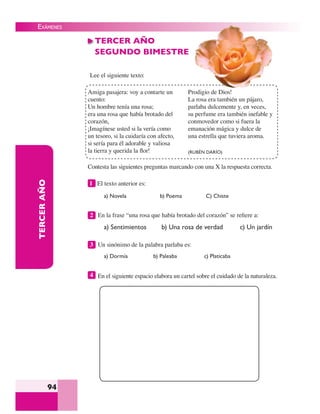 EXÁMENES
94
TERCERAÑO TERCER AÑO
SEGUNDO BIMESTRE
Lee el siguiente texto:
a) Novela b) Poema C) Chiste
2 En la frase “una rosa que había brotado del corazón” se reﬁere a:
a) Sentimientos b) Una rosa de verdad c) Un jardín
3 Un sinónimo de la palabra parlaba es:
a) Dormía b) Paleaba c) Platicaba
4 En el siguiente espacio elabora un cartel sobre el cuidado de la naturaleza.
Contesta las siguientes preguntas marcando con una X la respuesta correcta.
1 El texto anterior es:
Amiga pasajera: voy a contarte un
cuento:
Un hombre tenía una rosa;
era una rosa que había brotado del
corazón,
¡Imagínese usted si la vería como
un tesoro, si la cuidaría con afecto,
si sería para él adorable y valiosa
la tierra y querida la ﬂor!
Prodigio de Dios!
La rosa era también un pájaro,
parlaba dulcemente y, en veces,
su perfume era también inefable y
conmovedor como si fuera la
emanación mágica y dulce de
una estrella que tuviera aroma.
(RUBÉN DARÍO)
 