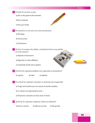 95
ESPAÑOL
5 El título de un texto es para:
a) Dar la idea general del contenido
b) Para confundir
c) Para que resalte
6 El instructivo es un texto en el cual encontramos:
a) Moralejas
b) Instrucciones
c) Confusiones
7 ¿Cuál es la manera más rápida y ordenada de buscar una palabra
en el diccionario?
a) Ojeando el diccionario
b) Siguiendo el orden alfabético
c) Calculando donde esta la palabra
8 ¿Cuál de las siguientes palabras esta expresada en aumentativo?
a) Lapicito b) Lápiz c) Lapizote
9 En cuál de las siguientes oraciones se menciona una exageración.
a) Tengo tanta hambre que me comería al mundo completo
b) La maestra nos dejo bastante tarea
c) El ejercicio constante nos hace estar en forma
10 ¿Cuál de las siguientes respuestas indica un antónimo?
a) Puerco-cochino b) Abierto-cerrado c) Alto-grande
car una palabra
 