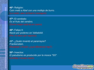 46ª- Religión:
Caín mató a Abel con una molleja de burro.
(Le costó, pero al final lo consiguió)

47ª- El cerebelo:
Es el fruto del cerebro.
(Como mejor está es en zumo)

48ª- Felipe II:
Nació por poderes en Valladolid.
(Por no decir por cojones)

49ª- ¿Quién inventó el pararrayos?
Frankenstein.
(Realidad y ficción ¿qué diferencia hay?)

50ª- Insectos:
El paludismo es producido por la mosca "SS".
(Jodidas moscas nazis)
 