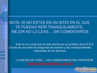 NOTA: SI NO ESTÁS EN UN SITIO EN EL QUE
  TE PUEDAS REÍR TRANQUILAMENTE,
 MEJOR NO LO LEAS.... SIN COMENTARIOS


     Este es un e-mail que ha sido escrito por un profesor de la E.S.O.
Consta de una serie de preguntas de examen y las correspondientes
                    respuestas de los alumnos.


     LO MEJOR DE TODO... LOS COMENTARIOS DEL PROFESOR
            escritos entre paréntesis...y en rojo
 