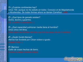 1ª- ¿Cuántos continentes hay?
Unos 150, aunque no he estado en todos. Conozco el de Majadahonda
y Alcobendas. De todas formas ahora se llaman Carrefour. (uffff)

2ª- ¿Qué tipos de ganado existen?
Ovino, bovino y guarrino.
(Sí, y cerdino y puerquino...)

3ª- ¿Qué capacidad pulmonar media tiene el hombre?
Unos cinco mil litros.
(Este debía ser familiar del lobo que tiró las casas de los 3 cerditos)

4ª- ¿Quién fundó Atenas?
Atenas fue fundada por César octavo a gusto.
(cágate lorito...)

5ª- Barroco:
Estilo de cosas hechas de barro.
(Como su propio nombre indica)
 
