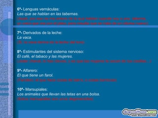 6ª- Lenguas vernáculas:
Las que se hablan en las tabernas.
(Aaah, por eso no me entero de lo que hablan cuando voy a una taberna,
yo creía que era por el jaleo, pero resulta que se trata de un idioma nuevo)

7ª- Derivados de la leche:
La vaca.
(Si, la vaca deriva de la leche del toro)

8ª- Estimulantes del sistema nervioso:
El café, el tabaco y las mujeres.
(Joder chaval, lo has clavao, y es que las mujeres te sacan de tus casillas...)

9ª- Alfarero:
El que tiene un farol.
(Farolero: el que hace cosas de barro, o cosas barrocas)

10ª- Marsupiales:
Los animales que llevan las tetas en una bolsa.
(Estos marsupiales son unos degenerados)
 