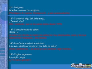 11ª- Polígono:
Hombre con muchas mujeres.
(Pentágono 5 mujeres, Hexágono 6... y así sucesivamente)

12ª- Comentar algo del 2 de mayo:
¿De qué año?
(Ahí, vacilando, que te los sabes todos desde 1576)

13ª- Coleccionistas de sellos:
Sifilíticos.
(A saber por donde se meten los sellos los muy depravados, esos y los que
coleccionan mariposas... los peores)

14ª- Ave Cesar morituri te salutant:
Las aves de Cesar murieron por falta de salud.
(Estos gladiadores... ya decía yo que parecían algo maricas)

15ª- Cogito, ergo sum:
Le cogí lo suyo.
(¿Y lo tenía grande?)
 